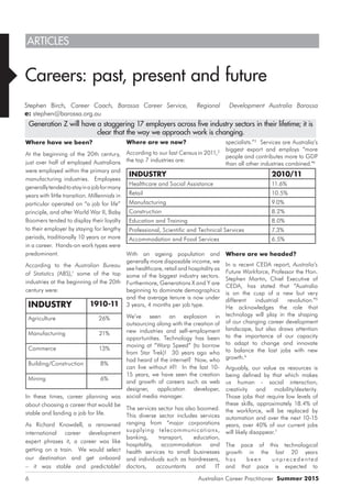 Australian Career Practitioner Summer 20156
Where are we now?
According to our last Census in 2011,2
the top 7 industries are:
INDUSTRY 2010/11
Healthcare and Social Assistance 11.6%
Retail 10.5%
Manufacturing 9.0%
Construction 8.2%
Education and Training 8.0%
Professional, Scientific and Technical Services 7.3%
Accommodation and Food Services 6.5%
With an ageing population and
generally more disposable income, we
see healthcare, retail and hospitality as
some of the biggest industry sectors.
Furthermore, Generations X and Y are
beginning to dominate demographics
and the average tenure is now under
3 years, 4 months per job type.
We’ve seen an explosion in
outsourcing along with the creation of
new industries and self-employment
opportunities. Technology has been
moving at “Warp Speed” (to borrow
from Star Trek)! 30 years ago who
had heard of the internet? Now, who
can live without it?! In the last 10-
15 years, we have seen the creation
and growth of careers such as web
designer, application developer,
social media manager.
The services sector has also boomed.
This diverse sector includes services
ranging from “major corporations
supplying telecommunications,
banking, transport, education,
hospitality, accommodation and
health services to small businesses
and individuals such as hairdressers,
doctors, accountants and IT
specialists.”3
Services are Australia’s
biggest export and employs “more
people and contributes more to GDP
than all other industries combined.”4
Where are we headed?
In a recent CEDA report, Australia’s
Future Workforce, Professor the Hon.
Stephen Martin, Chief Executive of
CEDA, has stated that “Australia
is on the cusp of a new but very
different industrial revolution.”5
He acknowledges the role that
technology will play in the shaping
of our changing career development
landscape, but also draws attention
to the importance of our capacity
to adapt to change and innovate
to balance the lost jobs with new
growth.6
Arguably, our value as resources is
being defined by that which makes
us human - social interaction,
creativity and mobility/dexterity.
Those jobs that require low levels of
these skills, approximately 18.4% of
the workforce, will be replaced by
automation and over the next 10-15
years, over 40% of our current jobs
will likely disappear.7
The pace of this technological
growth in the last 20 years
h as b e en unpre ce dente d
and that pace is expected to
ARTICLES
Careers: past, present and future
Stephen Birch, Career Coach, Barossa Career Service, Regional Development Australia Barossa
e: stephen@barossa.org.au
Where have we been?
At the beginning of the 20th century,
just over half of employed Australians
were employed within the primary and
manufacturing industries. Employees
generallytendedtostayinajobformany
years with little transition. Millennials in
particular operated on “a job for life”
principle, and after World War II, Baby
Boomers tended to display their loyalty
to their employer by staying for lengthy
periods, traditionally 10 years or more
in a career. Hands-on work types were
predominant.
According to the Australian Bureau
of Statistics (ABS),1
some of the top
industries at the beginning of the 20th
century were:
INDUSTRY 1910-11
Agriculture 26%
Manufacturing 21%
Commerce 13%
Building/Construction 8%
Mining 6%
In these times, career planning was
about choosing a career that would be
stable and landing a job for life.
As Richard Knowdell, a renowned
international career development
expert phrases it, a career was like
getting on a train. We would select
our destination and get onboard
– it was stable and predictable!
Generation Z will have a staggering 17 employers across five industry sectors in their lifetime; it is
clear that the way we approach work is changing.
 