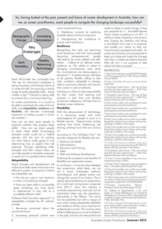 Australian Career Practitioner Summer 20158
Mark McCrindle has concluded that
“the key for tomorrow’s employee is
being innovative, not thinking in terms of
a ‘career-for-life’ but pursuing a broad
range of easily adaptable skills... being
nimble is key.”15
Central to being able
to achieve this is continuous learning.
As career practitioners, it is crucial to
be able to anticipate the value of future
skills, and adaptability, resilience and
flexibility will become increasingly
important to finding success in future
job markets.16
How can we best assist people to
ascertain whether they possess these
skills? How can we direct people
to attain these skills? Encouraging
strengths audits could be a helpful
exercise with the aim of working
out what they’re really good at and
determining how to exploit their full
potential. Through identifying skills,
strengths and their unique value, we
can help people to be better prepared
to stand out in a packed online market.
Adaptability
Rapid changes and development will
make future skills needs more and more
difficult to predict. To ascertain if clients
are adaptable, ask:
• How do you cope in new situations
or when circumstances change?
• Have you been able to successfully
apply something you have learnt
or experienced in one role to a
completely different role?
Professor Mark Savickas’ approach17
to
adaptability included the 4C method,
namely:
1. Becoming concerned about the
vocational future
2. Increasing personal control over
ready to adapt to rapid change, if they
are prepared for it. Knowdell likened
future careers to getting on an ATV - it
will be a matter of getting in the driver’s
seat, forging the pathway and being
a trail-blazer! Our role is to empower
and enable our clients so they can
move forward, equipped and ready. As
career practitioners, are we prepared to
keep up to date and make the changes
with them, or better yet, before they do?
After all, isn’t it our purpose to help
others find their purpose?
REFERENCES
1.http://www.abs.gov.au/AUSSTATS/abs@.
nsf/Previousproducts/1301.0Feature%20
Article142001
2.http://profile.id.com.au/australia/
industries
3.“Australia’s jobs Future – The rise of Asia
and the Services opportunity” – ANZ PwC
Asialink Business Services Report
4.“Australia’s jobs Future – The rise of Asia
and the Services opportunity” – ANZ PwC
Asialink Business Services Report
5.http://www.ceda.com.au/research-and-
policy/policy-priorities/workforce
6.http://www.ceda.com.au/research-and-
policy/policy-priorities/workforce
7.http://www.ceda.com.au/research-and-
policy/policy-priorities/workforce
8.http://mccrindle.com.au/the-mccrindle-
blog/jobs-of-the-future-where-will-we-be-
working-in-2030-in-the-media
9.http://mccrindle.com.au/the-mccrindle-
blog/jobs-of-the-future-where-will-we-be-
working-in-2030-in-the-media
10.http://mccrindle.com.au/the-mccrindle-
blog/jobs-of-the-future-where-will-we-be-
working-in-2030-in-the-media
11.ht tp://finance.ninemsn.com.au/
pfmanagingmoney/spending/8130473/
where-will-the-jobs-be-in-the-future
12.“Australia’s jobs Future – The rise of Asia
and the Services opportunity” – ANZ PwC
Asialink Business Services Report
13.http://www.seeklearning.com.au/
industries-hiring-in-2015
14.https://docs.education.gov.au/system/
files/.../futurefocus2013nwds-2013.pdf
15.http://mccrindle.com.au/the-mccrindle-
blog/jobs-of-the-future-where-will-we-be-
working-in-2030-in-the-media
16. http://www.news.com.au/finance/work/
st-century-skills-how-to-future-proof-your-
career/story-e6frfm9r-1227509424081
17.“Career Construction Theory” –
Professor Mark Savickas pages 52-56
18. Collard, B; Epperheimer, J. W.; and
Saign, D. Career Resilience In A Changing
Workplace. Columbus: ERIC Clearinghouse
on Adult, Career, and Vocational Education,
1996. (ED 396 191)
19.ht tp://w w w.huf fingtonpost.com/
sara-sutton-fell/5-most-popular-careers-
fo_b_4719704.html?ir=Australia
20.ht tp://finance.ninemsn.com.au/
pfmanagingmoney/spending/8130473/
where-will-the-jobs-be-in-the-future
one’s vocational future
3. Displaying curiosity by exploring
possible selves and future scenarios
4. Strengthening the confidence to
pursue one’s aspirations
Resilience
Recognising that jobs are becoming
more temporary, and with more people
becoming entrepreneurial, people
will need to be more resilient and self-
reliant. Collard et al. defined career
resilience as “the ability to adapt to
changing circumstances, even when
the circumstances are discouraging or
disruptive.”18
A resilient person will need
to be positive, flexible, willing to take
risks, confident, adaptable to change,
able to overcome adversity and resume
their career in spite of setbacks.
Assisting our clients to take responsibility
for their career, find meaning and
purpose in their lives and develop
emotional intelligence, will help them to
develop career resilience.
Flexibility
With the advancement of technology,
it is becoming easier and more
advantageous for people to work in a
flexible manner. Opportunities include
working from home, freelancing, job
sharing, working hours that suit, and so
on.
According to The Huffington Post19
the
top jobs categories for flexible jobs are:
1. Medical and Health
2. Administration
3. Education and Training
4. Sales
5. Web and Software Development
Outlining the prospects and benefits of
flexibility can regenerate careers.
In conclusion, it must be acknowledged
that projections, while likely, are not
set in stone. Unforeseen political,
technological and global events can
change the course of our history. This is
clearly demonstrated by the expectation
of a continued mining boom projected
from 2011,20
when this industry is
currently experiencing mass job cuts as
automation takes over site operations,
particularly in the Pilbara. The future
can be predicted, but with a margin of
error which makes adaptability, flexibility
and resilience all the more important to
professional survival. The coming years
will be challenging, but, as we have learnt
in the past, humans are resourceful and
So, having looked at the past, present and future of career development in Australia, how can
we, as career practitioners, assist people to navigate the changing landscape successfully?
Demographic
Change
Work
Flexibility
Increasing
Automation
Rapidly
Advancing
Technology
Key
Challenges:
 