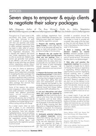 Australian Career Practitioner Summer 2015 9
Seven steps to empower & equip clients
to negotiate their salary packages
Kelly Magowan, Author of The Busy Women’s Guide to... Salary Negotiation
e:kelly@kellymagowan.comw:www.kellymagowan.com https://au.linkedin.com/in/kellymagowan
provided is variations around the
company and/or division not having
the budget or funds to provide any
increases. Very rarely is this the case,
as they can and will always find the
funds if they believe the client to be an
asset to the business.
6. Book a meeting with the
decision maker/s on neutral
territory: wherever possible conduct
the negotiation meeting face-to-face
and on neutral territory. This ensures
that the client is not disadvantaged.
7. Role play and practice the
negotiation meeting: the avoidance
to negotiate is largely due to clients
not having the training or experience
in negotiating. Without seeking out
opportunities to practice negotiating
(around anything, even a coffee)
and role playing, they are unlikely to
gain the confidence they need to be
successful. Research suggests that if
you don’t act on the decision to do
something out of your normal routine
within five seconds, chances are you
won’t act. So there is only a small
window of opportunity each time to
convince yourself to move out of our
comfort zone.
As a career coach, if you are not
familiar and confident with the salary
negotiation process, there are many
books on the topic, as well as YouTube
videos and resources you can access
online to increase your expertise and
assist your clients.
REFERENCES
Stanny, Barbara (1997) How Women Get
Smart About Money. USA: Penguin Books
Thorn, Jeremy (2005) How to Negotiate Better
Deals. India: Jaico Publishing House
Magowan, Kelly (2015) The Busy Women’s
Guide to...Salary Negotiation
Salary survey websites, http://www.payscale.
com/ and http://www.glassdoor.com
Throughout my 17 year career in HR,
recruitment and career coaching,
I have been fortunate to work
with hundreds of amazing people
with their job searches and career
changes. However, when it has come
to salary package negotiation there
has been a clear trend of women
being less inclined than men to enter
into negotiation discussions. This
is aligned with research that shows
men initiate negotiations four times
as often as women do. Added to this,
women are generally more grateful
to be offered a job and are more
likely to accept what they are offered
without negotiating salaries (http://
www.womendontask.com/stats.html).
It is easy for clients to experience
career change and job search
fatigue, which makes them vulnerable
to accepting the salary packages that
are offered. As career coaches, we
can play a significant role in coaching
clients to maintain the confidence and
momentum to secure an attractive
salary package that warrants their
experience and expertise.
Some of the reasons why women
resist engaging in salary negotiation
and career promotion conversations
include: their different personality
t y p e s, s o ci al co n di t io nin g,
overvaluing competency, over-
thinking the process, fear of hearing
the word ‘no,’ low self-esteem, lack of
confidence and simply failing to act.:
without acting nothing will change.
As a career coach, when we work
with a client, in our interactions
we are likely to pick up on some of
the behaviors, traits and attitudes
highlighted above. Just as we address
them in the careers context, we need
to be mindful that this will extend into
the negotiation process. Assisting
them with thinking about, and
preparing for, the negotiation process
is just as crucial.
Having had extensive experience with
salary package negotiations from
various stakeholder perspectives, the
following seven steps are integral to
an effective negotiation process:
1. Prepare the meeting agenda
(keep it brief): a clear road map of
what is to be discussed will keep the
client on track and provide a more
professional edge to the discussion.
2. Research the job market for
current salary data and document
what you are seeking: there is
an abundance of free information
available online for salary data such
as payscale.com, but clients can also
find out where to pitch themselves
through personal networks, HR,
industry associations and recruitment
firms.
3. Prepare the business case (keep
it factual and concise): it is less about
the client and their needs (i.e. tenure
or having a big mortgage to pay) and
more about them selling their past
value and achievements, and their
future potential and benefits to the
employer. Having clarity around their
personal brand and Unique Selling
Proposition (USP) will address this.
4. List your alternatives and what
items you would be prepared to
negotiate: the client must have clarity
around what items they are looking
to negotiate, such as base salary,
bonus and car (avoiding a shopping
list of requests). In the event they don’t
get all of these, knowing their Best
Alternative to Negotiated Agreement
(BATNA) is important. As is knowing
when they are willing to say ‘no’ and
walk away.
5. Anticipate potential objections
and prepare responses: remind
clients that entering into any sort of
negotiation is more likely than not
to be met with objections. Ensuring
clients are prepared for these is
very important so they don’t get put
off. The most common objection
ARTICLES
 