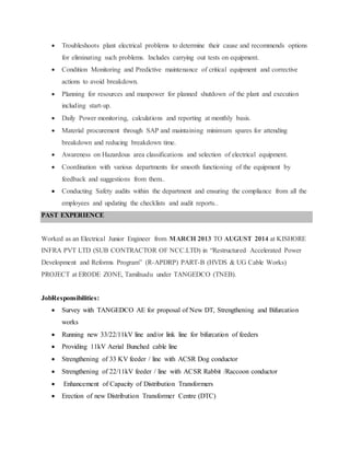  Troubleshoots plant electrical problems to determine their cause and recommends options
for eliminating such problems. Includes carrying out tests on equipment.
 Condition Monitoring and Predictive maintenance of critical equipment and corrective
actions to avoid breakdown.
 Planning for resources and manpower for planned shutdown of the plant and execution
including start-up.
 Daily Power monitoring, calculations and reporting at monthly basis.
 Material procurement through SAP and maintaining minimum spares for attending
breakdown and reducing breakdown time.
 Awareness on Hazardous area classifications and selection of electrical equipment.
 Coordination with various departments for smooth functioning of the equipment by
feedback and suggestions from them..
 Conducting Safety audits within the department and ensuring the compliance from all the
employees and updating the checklists and audit reports..
PAST EXPERIENCE
Worked as an Electrical Junior Engineer from MARCH 2013 TO AUGUST 2014 at KISHORE
INFRA PVT LTD (SUB CONTRACTOR OF NCC.LTD) in “Restructured Accelerated Power
Development and Reforms Program” (R-APDRP) PART-B (HVDS & UG Cable Works)
PROJECT at ERODE ZONE, Tamilnadu under TANGEDCO (TNEB).
JobResponsibilities:
 Survey with TANGEDCO AE for proposal of New DT, Strengthening and Bifurcation
works
 Running new 33/22/11kV line and/or link line for bifurcation of feeders
 Providing 11kV Aerial Bunched cable line
 Strengthening of 33 KV feeder / line with ACSR Dog conductor
 Strengthening of 22/11kV feeder / line with ACSR Rabbit /Raccoon conductor
 Enhancement of Capacity of Distribution Transformers
 Erection of new Distribution Transformer Centre (DTC)
 