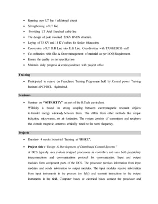  Running new LT line / additional circuit
 Strengthening of LT line
 Providing LT Ariel Bunched cable line
 The design of pole mounted 22KV HVDS structure.
 Laying of 33 KV and 11 KV cables for feeder bifurcation.
 Conversion of LT O.H Line into U.G Line. Coordination with TANGEDCO staff
 Co-ordination with Site & Store management of material as per BOQ/Requirement.
 Ensure the quality as per specification
 Maintain daily progress & correspondence with project office
Training
 Participated in course on Franchisee Training Programme held by Central power Training
Institute/APCPDCL Hyderabad.
Seminars
 Seminar on “WITRICITY” as part of the B.Tech curriculum.
WiTricity is based on strong coupling between electromagnetic resonant objects
to transfer energy wirelessly between them. This differs from other methods like simple
induction, microwaves, or air ionization. The system consists of transmitters and receivers
that contain magnetic antennas critically tuned to the same frequency.
Projects
 Duration- 4 weeks Industrial Training at “BHEL”.
 Project title :“Design & Development of Distributed Control Systems”
A DCS typically uses custom designed processors as controllers and uses both proprietary
interconnections and communications protocol for communication. Input and output
modules form component parts of the DCS. The processor receives information from input
modules and sends information to output modules. The input modules receive information
from input instruments in the process (or field) and transmit instructions to the output
instruments in the field. Computer buses or electrical buses connect the processor and
 