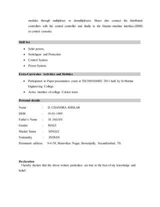 modules through multiplexer or demultiplexers. Buses also connect the distributed
controllers with the central controller and finally to the Human–machine interface (HMI)
or control consoles.
Skill Set
 Solar power,
 Switchgear and Protection
 Control System
 Power System.
Extra-Curricular Activities and Hobbies
 Participated in Paper presentation event at TECHNOSMEC 2011 held by St Martins
Engineering College.
 Active member of college Cricket team.
Personal details
Name : D. CHANDRA SHEKAR
DOB : 19-01-1989
Father’s Name : D. JAGAN
Gender : MALE
Marital Status : SINGLE
Nationality : INDIAN
Permanent address: 9-6-58, Manovikas Nagar, Bowenpally, Secunderabad, TS.
Declaration
I hereby declare that the above written particulars are true to the best of my knowledge and
belief.
 