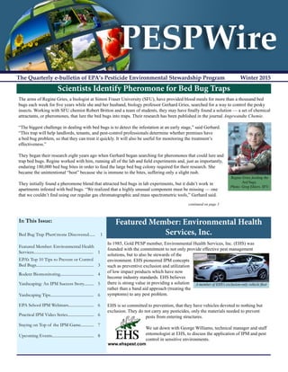 PESPWire
The Quarterly e-bulletin of EPA’s Pesticide Environmental Stewardship Program	 Winter 2015
In This Issue:
Bed Bug Trap Pher mone Discovered...... 1
Featured Member: Environmental Health
Services.......................................................... 1
EPA’s Top 10 Tips to Prevent or Control
Bed Bugs........................................................ 3
Rodent Biomonitoring................................. 4
Yardscaping: An IPM Success Story.......... 5
Yardscaping Tips.......................................... 6
EPA School IPM Webinars......................... 6
Practical IPM Video Series.......................... 6
Staying on Top of the IPM Game............. 7
Upcoming Events......................................... 8
Scientists Identify Pheromone for Bed Bug Traps
The arms of Regine Gries, a biologist at Simon Fraser University (SFU), have provided blood meals for more than a thousand bed
bugs each week for five years while she and her husband, biology professor Gerhard Gries, searched for a way to control the pesky
insects. Working with SFU chemist Robert Britton and a team of students, they may have finally found a solution — a set of chemical
attractants, or pheromones, that lure the bed bugs into traps. Their research has been published in the journal Angewandte Chemie.
“The biggest challenge in dealing with bed bugs is to detect the infestation at an early stage,” said Gerhard.
“This trap will help landlords, tenants, and pest-control professionals determine whether premises have
a bed bug problem, so that they can treat it quickly. It will also be useful for monitoring the treatment’s
effectiveness.”
They began their research eight years ago when Gerhard began searching for pheromones that could lure and
trap bed bugs. Regine worked with him, running all of the lab and field experiments and, just as importantly,
enduring 180,000 bed bug bites in order to feed the large bed bug colony required for their research. She
became the unintentional “host” because she is immune to the bites, suffering only a slight rash.
They initially found a pheromone blend that attracted bed bugs in lab experiments, but it didn’t work in
apartments infested with bed bugs. “We realized that a highly unusual component must be missing — one
that we couldn’t find using our regular gas chromatographic and mass spectrometric tools,” Gerhard said.
						 	 continued on page 3
Regine Gries feeding the
bed bugs.
Photo: Greg Ehlers, SFU
Featured Member: Environmental Health
Services, Inc.
In 1985, Gold PESP member, Environmental Health Services, Inc. (EHS) was
founded with the commitment to not only provide effective pest management
solutions, but to also be stewards of the
environment. EHS pioneered IPM concepts
such as preventive exclusion and utilization
of low impact products which have now
become industry standards. EHS believes
there is strong value in providing a solution
rather than a band aid approach (treating the
symptoms) to any pest problem.
EHS is so committed to prevention, that they have vehicles devoted to nothing but
exclusion. They do not carry any pesticides, only the materials needed to prevent
pests from entering structures.
We sat down with George Williams, technical manager and staff
entomologist at EHS, to discuss the application of IPM and pest
control in sensitive environments.
A member of EHS’s exclusion-only vehicle fleet
 