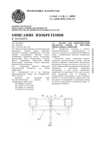 РЕСПУБЛИКА КАЗАХСТАН
(19) KZ (13) B (11) 28952
(51) A01B 49/02 (2006.01)
КОМИТЕТ ПО ПРАВАМ
ИНТЕЛЛЕКТУАЛЬНОЙ СОБСТВЕННОСТИ
МИНИСТЕРСТВА ЮСТИЦИИ РЕСПУБЛИКИ КАЗАХСТАН
ОПИСАНИЕ ИЗОБРЕТЕНИЯ
К ПАТЕНТУ
(21) 2013/0527.1
(22) 19.04.2013
(45) 15.09.2014, бюл. №9
(72) Нукешев Саяхат Оразович; Есхожин Джадыгер
Зарлыкович; Ахметов Ержан Советович;
Тлеумбетов Калдыбек Мирамбекович; Золотухин
Евгений Александрович; Маханов Азамат
Умирбекович; Балабекова Айгуль Толегеновна;
Жаксылыкова Зияда Сапаргалиевна; Токушев
Масгут Хаиржанович; Исмагулова Венера
Жумагалиевна; Умбеталиев Саламат Муратович;
Кусаинов Руслан Комекович
(73) Акционерное общество "Казахский
агротехнический университет им. Сакена
Сейфуллина"
(56) Грибановский А.П. и др. Комплекс
противоэрозионных машин. -М.: Агропромиздат,
1989, с.126-130
Карпенко А.Н., Халанский В.М.
Сельскохозяйственные машины. -М.:
Агропромиздат, 1989, с.86-87
KZ 19960 В, 16.05.2011
SU 1130207 A, 23.12.1984
SU 1034631 A, 15.08.1983
SU 969190 A1, 30.10.1982
(54) ОРУДИЕ ДЛЯ ПОВЕРХНОСТНОЙ
ОБРАБОТКИ ПОЧВЫ И ВНЕСЕНИЯ
МИНЕРАЛЬНЫХ УДОБРЕНИЙ
(57) Изобретение относится к области
сельскохозяйственного машиностроения, в
частности к орудиям для поверхностной обработки
почвы с одновременным внесением минеральных
удобрений.
Технической задачей изобретения является
повышение производительности орудия, качества
внесения удобрений и обеспечение экологической
безопасности, которая достигается за счет того, что
орудие снабжено рабочими органами и высевающим
устройством с механизмом управления,
выполненным в виде жестко соединенных
поперечной 12 и продольной 13 тяг, при этом один
конец продольной тяги 13 размещен в
синхронизаторе, выполненным в виде подвижных
роликов 15 с вогнутой рабочей поверхностью, при
этом ролик 16 подпружинен и размещены в рамке
18, жестко закрепленной на поперечном брусе 19
высевающих устройств.
(19)KZ(13)B(11)28952
 