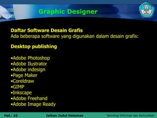 Teknologi Informasi dan Komunikasi
Hal.: 10 Isikan Judul Halaman
Graphic Designer
Daftar Software Desain Grafis
Ada beberapa software yang digunakan dalam desain grafis:
Desktop publishing
•Adobe Photoshop
•Adobe Ilustrator
•Adobe indesign
•Page Maker
•Coreldraw
•GIMP
•Inkscape
•Adobe Freehand
•Adobe Image Ready
 
