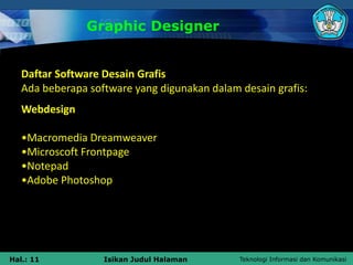 Teknologi Informasi dan Komunikasi
Hal.: 11 Isikan Judul Halaman
Graphic Designer
Daftar Software Desain Grafis
Ada beberapa software yang digunakan dalam desain grafis:
Webdesign
•Macromedia Dreamweaver
•Microscoft Frontpage
•Notepad
•Adobe Photoshop
 