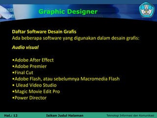Teknologi Informasi dan Komunikasi
Hal.: 12 Isikan Judul Halaman
Graphic Designer
Daftar Software Desain Grafis
Ada beberapa software yang digunakan dalam desain grafis:
Audio visual
•Adobe After Effect
•Adobe Premier
•Final Cut
•Adobe Flash, atau sebelumnya Macromedia Flash
• Ulead Video Studio
•Magic Movie Edit Pro
•Power Director
 