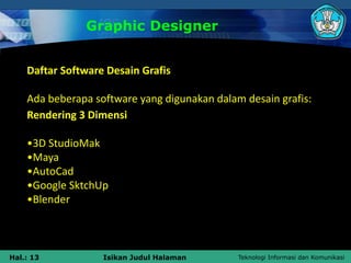 Teknologi Informasi dan Komunikasi
Hal.: 13 Isikan Judul Halaman
Graphic Designer
Daftar Software Desain Grafis
Ada beberapa software yang digunakan dalam desain grafis:
Rendering 3 Dimensi
•3D StudioMak
•Maya
•AutoCad
•Google SktchUp
•Blender
 