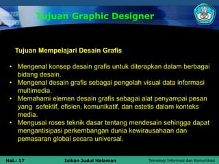 Teknologi Informasi dan Komunikasi
Hal.: 17 Isikan Judul Halaman
Tujuan Graphic Designer
Tujuan Mempelajari Desain Grafis
• Mengenal konsep desain grafis untuk diterapkan dalam berbagai
bidang desain.
• Mengenal desain grafis sebagai pengolah visual data informasi
multimedia.
• Memahami elemen desain grafis sebagai alat penyampai pesan
yang sefektif, efisien, komunikatif, dan estetis dalam konteks
media.
• Mengusai roses teknik dasar tentang mendesain sehingga dapat
mengantisipasi perkembangan dunia kewirausahaan dan
pemasaran global secara universal.
 