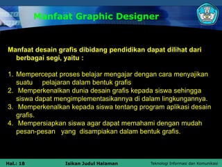 Teknologi Informasi dan Komunikasi
Hal.: 18 Isikan Judul Halaman
Manfaat Graphic Designer
Manfaat desain grafis dibidang pendidikan dapat dilihat dari
berbagai segi, yaitu :
1. Mempercepat proses belajar mengajar dengan cara menyajikan
suatu pelajaran dalam bentuk grafis
2. Memperkenalkan dunia desain grafis kepada siswa sehingga
siswa dapat mengimplementasikannya di dalam lingkungannya.
3. Memperkenalkan kepada siswa tentang program aplikasi desain
grafis.
4. Mempersiapkan siswa agar dapat memahami dengan mudah
pesan-pesan yang disampiakan dalam bentuk grafis.
 