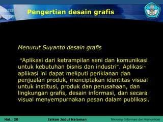 Teknologi Informasi dan Komunikasi
Hal.: 20 Isikan Judul Halaman
Pengertian desain grafis
Menurut Suyanto desain grafis
“Aplikasi dari ketrampilan seni dan komunikasi
untuk kebutuhan bisnis dan industri”. Aplikasi-
aplikasi ini dapat meliputi periklanan dan
penjualan produk, menciptakan identitas visual
untuk institusi, produk dan perusahaan, dan
lingkungan grafis, desain informasi, dan secara
visual menyempurnakan pesan dalam publikasi.
 