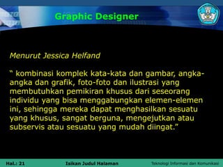 Teknologi Informasi dan Komunikasi
Hal.: 21 Isikan Judul Halaman
Graphic Designer
Menurut Jessica Helfand
“ kombinasi komplek kata-kata dan gambar, angka-
angka dan grafik, foto-foto dan ilustrasi yang
membutuhkan pemikiran khusus dari seseorang
individu yang bisa menggabungkan elemen-elemen
ini, sehingga mereka dapat menghasilkan sesuatu
yang khusus, sangat berguna, mengejutkan atau
subservis atau sesuatu yang mudah diingat.”
 