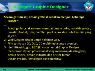 Teknologi Informasi dan Komunikasi
Hal.: 23 Isikan Judul Halaman
Kategori Graphic Designer
Secara garis besar, desain grafis dibedakan menjadi beberapa
kategori:
1.
Printing (Percetakan) yang memuat desain buku, majalah, poster,
booklet, leaflet, flyer, pamflet, periklanan, dan publikasi lain yang
sejenis.
2. Web Desain: desain untuk halaman web.
Film termasuk CD, DVD, CD multimedia untuk promosi.
3. Identifikasi (Logo), EGD (Environmental Graphic Design) :
merupakan desain professional yang mencakup desain grafis,
desain arsitek, desain industri, dan arsitek taman.
Desain Produk, Pemaketan dan sejenisnya.
 