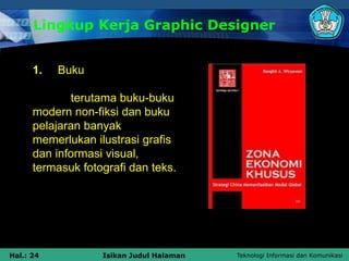 Teknologi Informasi dan Komunikasi
Hal.: 24 Isikan Judul Halaman
Lingkup Kerja Graphic Designer
1. Buku
terutama buku-buku
modern non-fiksi dan buku
pelajaran banyak
memerlukan ilustrasi grafis
dan informasi visual,
termasuk fotografi dan teks.
 