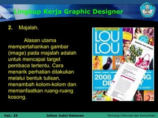 Teknologi Informasi dan Komunikasi
Hal.: 25 Isikan Judul Halaman
Lingkup Kerja Graphic Designer
2. Majalah.
Alasan utama
mempertahankan gambar
(image) pada majalah adalah
untuk mencapai target
pembaca tertentu. Cara
menarik perhatian dilakukan
melalui bentuk tulisan,
menambah kolom-kolom dan
memanfaatkan ruang-ruang
kosong.
 