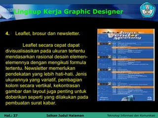Teknologi Informasi dan Komunikasi
Hal.: 27 Isikan Judul Halaman
Lingkup Kerja Graphic Designer
4. Leaflet, brosur dan newsletter.
Leaflet secara cepat dapat
divisualisasikan pada ukuran tertentu
mendasarkan rasional desain elemen-
elemennya dengan mengikuti formula
tertentu. Newsletter memerlukan
pendekatan yang lebih hati-hati. Jenis
ukurannya yang variatif, pembagian
kolom secara vertikal, kekontrasan
gambar dan layout juga penting untuk
doberikan seperti yang dilakukan pada
pembuatan surat kabar.
 