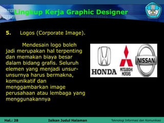 Teknologi Informasi dan Komunikasi
Hal.: 28 Isikan Judul Halaman
Lingkup Kerja Graphic Designer
5. Logos (Corporate Image).
Mendesain logo boleh
jadi merupakan hal terpenting
dan memakan biaya besar
dalam bidang grafis. Seluruh
elemen yang menjadi unsur-
unsurnya harus bermakna,
komunikatif dan
menggambarkan image
perusahaan atau lembaga yang
menggunakannya
 