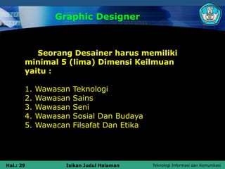 Teknologi Informasi dan Komunikasi
Hal.: 29 Isikan Judul Halaman
Graphic Designer
Seorang Desainer harus memiliki
minimal 5 (lima) Dimensi Keilmuan
yaitu :
1. Wawasan Teknologi
2. Wawasan Sains
3. Wawasan Seni
4. Wawasan Sosial Dan Budaya
5. Wawacan Filsafat Dan Etika
 