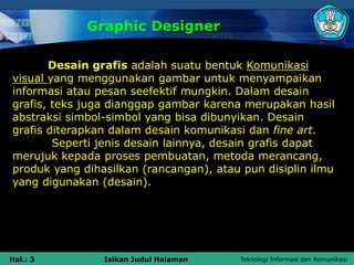 Teknologi Informasi dan Komunikasi
Hal.: 3 Isikan Judul Halaman
Graphic Designer
Desain grafis adalah suatu bentuk Komunikasi
visual yang menggunakan gambar untuk menyampaikan
informasi atau pesan seefektif mungkin. Dalam desain
grafis, teks juga dianggap gambar karena merupakan hasil
abstraksi simbol-simbol yang bisa dibunyikan. Desain
grafis diterapkan dalam desain komunikasi dan fine art.
Seperti jenis desain lainnya, desain grafis dapat
merujuk kepada proses pembuatan, metoda merancang,
produk yang dihasilkan (rancangan), atau pun disiplin ilmu
yang digunakan (desain).
 
