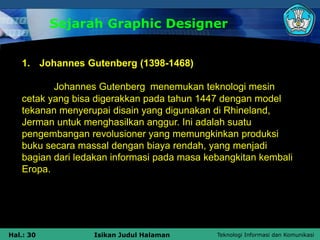 Teknologi Informasi dan Komunikasi
Hal.: 30 Isikan Judul Halaman
Sejarah Graphic Designer
1. Johannes Gutenberg (1398-1468)
Johannes Gutenberg menemukan teknologi mesin
cetak yang bisa digerakkan pada tahun 1447 dengan model
tekanan menyerupai disain yang digunakan di Rhineland,
Jerman untuk menghasilkan anggur. Ini adalah suatu
pengembangan revolusioner yang memungkinkan produksi
buku secara massal dengan biaya rendah, yang menjadi
bagian dari ledakan informasi pada masa kebangkitan kembali
Eropa.
 