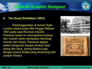 Teknologi Informasi dan Komunikasi
Hal.: 31 Isikan Judul Halaman
Sejarah Graphic Designer
2. The Great Exhibition (1851)
Diselenggarakan di taman Hyde
London antara bulan Mei hingga Oktober
1851,pada saat Revolusi industri.
Pameran besar ini menonjolkan budaya
dan industri serta merayakan teknologi
industri dan disain. Pameran digelar
dalam bangunan berupa struktur besi-
tuang dan kaca, sering disebut juga
dengan Istana Kristal yang dirancang oleh
Joseph Paxton.
 