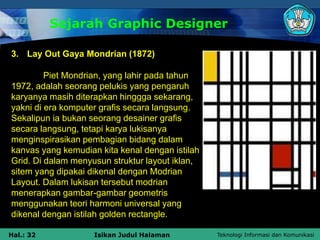 Teknologi Informasi dan Komunikasi
Hal.: 32 Isikan Judul Halaman
Sejarah Graphic Designer
3. Lay Out Gaya Mondrian (1872)
Piet Mondrian, yang lahir pada tahun
1972, adalah seorang pelukis yang pengaruh
karyanya masih diterapkan hinggga sekarang,
yakni di era komputer grafis secara langsung.
Sekalipun ia bukan seorang desainer grafis
secara langsung, tetapi karya lukisanya
menginspirasikan pembagian bidang dalam
kanvas yang kemudian kita kenal dengan istilah
Grid. Di dalam menyusun struktur layout iklan,
sitem yang dipakai dikenal dengan Modrian
Layout. Dalam lukisan tersebut modrian
menerapkan gambar-gambar geometris
menggunakan teori harmoni universal yang
dikenal dengan istilah golden rectangle.
 