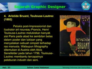 Teknologi Informasi dan Komunikasi
Hal.: 33 Isikan Judul Halaman
Sejarah Graphic Designer
4. Aristide Bruant, Toulouse-Lautrec
(1892)
Pelukis post-Impressionist dan
ilustrator art nouveau Prancis, Henri
Toulouse-Lautrec melukiskan banyak
sisi Paris pada abad ke sembilan belas
dalam poster dan lukisan yang
menyatakan sebuah simpati terhadap
ras manusia. Walaupun lithography
ditemukan di Austria oleh Alois
Senefelder pada tahun 1796, Toulouse-
Lautrec membantu tercapainya
peleburan industri dan seni.
 