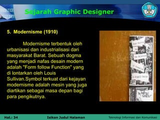 Teknologi Informasi dan Komunikasi
Hal.: 34 Isikan Judul Halaman
Sejarah Graphic Designer
5. Modernisme (1910)
Modernisme terbentuk oleh
urbanisasi dan industrialisasi dari
masyarakat Barat. Sebuah dogma
yang menjadi nafas desain modern
adalah "Form follow Function" yang
di lontarkan oleh Louis
Sullivan.Symbol terkuat dari kejayan
modernisme adalah mesin yang juga
diartikan sebagai masa depan bagi
para pengikutnya.
 