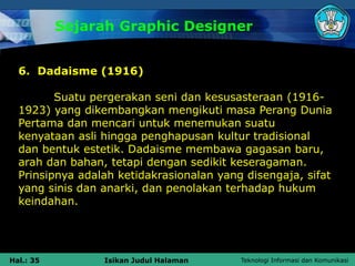 Teknologi Informasi dan Komunikasi
Hal.: 35 Isikan Judul Halaman
Sejarah Graphic Designer
6. Dadaisme (1916)
Suatu pergerakan seni dan kesusasteraan (1916-
1923) yang dikembangkan mengikuti masa Perang Dunia
Pertama dan mencari untuk menemukan suatu
kenyataan asli hingga penghapusan kultur tradisional
dan bentuk estetik. Dadaisme membawa gagasan baru,
arah dan bahan, tetapi dengan sedikit keseragaman.
Prinsipnya adalah ketidakrasionalan yang disengaja, sifat
yang sinis dan anarki, dan penolakan terhadap hukum
keindahan.
 