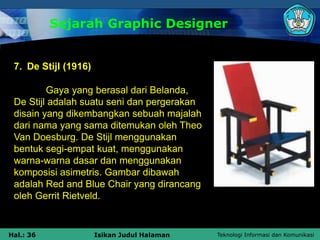 Teknologi Informasi dan Komunikasi
Hal.: 36 Isikan Judul Halaman
Sejarah Graphic Designer
7. De Stijl (1916)
Gaya yang berasal dari Belanda,
De Stijl adalah suatu seni dan pergerakan
disain yang dikembangkan sebuah majalah
dari nama yang sama ditemukan oleh Theo
Van Doesburg. De Stijl menggunakan
bentuk segi-empat kuat, menggunakan
warna-warna dasar dan menggunakan
komposisi asimetris. Gambar dibawah
adalah Red and Blue Chair yang dirancang
oleh Gerrit Rietveld.
 