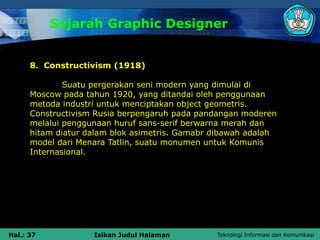 Teknologi Informasi dan Komunikasi
Hal.: 37 Isikan Judul Halaman
Sejarah Graphic Designer
8. Constructivism (1918)
Suatu pergerakan seni modern yang dimulai di
Moscow pada tahun 1920, yang ditandai oleh penggunaan
metoda industri untuk menciptakan object geometris.
Constructivism Rusia berpengaruh pada pandangan moderen
melalui penggunaan huruf sans-serif berwarna merah dan
hitam diatur dalam blok asimetris. Gamabr dibawah adalah
model dari Menara Tatlin, suatu monumen untuk Komunis
Internasional.
 