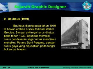 Teknologi Informasi dan Komunikasi
Hal.: 38 Isikan Judul Halaman
Sejarah Graphic Designer
9. Bauhaus (1919)
Bauhaus dibuka pada tahun 1919
di bawah arahan arsitek terkenal Walter
Gropius. Sampai akhirnya harus ditutup
pada tahun 1933, Bauhaus memulai
suatu pendekatan segar untuk mendisain
mengikuti Perang Duni Pertama, dengan
suatu gaya yang dipusatkan pada fungsi
bukannya hiasan.
 