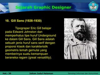 Teknologi Informasi dan Komunikasi
Hal.: 39 Isikan Judul Halaman
Sejarah Graphic Designer
10. Gill Sans (1928-1930)
Tipograper Eric Gill belajar
pada Edward Johnston dan
memperhalus tipe huruf Underground
ke dalam Gill Sans. Gill Sans adalah
sebuah jenis huruf sans serif dengan
proporsi klasik dan karakteristik
geometris lemah gemulai yang
memberinya suatu kemampuan
beraneka ragam (great versatility).
 