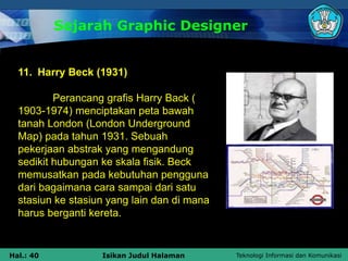 Teknologi Informasi dan Komunikasi
Hal.: 40 Isikan Judul Halaman
Sejarah Graphic Designer
11. Harry Beck (1931)
Perancang grafis Harry Back (
1903-1974) menciptakan peta bawah
tanah London (London Underground
Map) pada tahun 1931. Sebuah
pekerjaan abstrak yang mengandung
sedikit hubungan ke skala fisik. Beck
memusatkan pada kebutuhan pengguna
dari bagaimana cara sampai dari satu
stasiun ke stasiun yang lain dan di mana
harus berganti kereta.
 