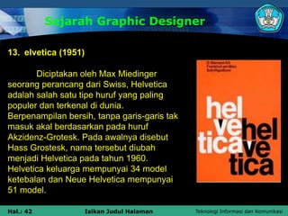 Teknologi Informasi dan Komunikasi
Hal.: 42 Isikan Judul Halaman
Sejarah Graphic Designer
13. elvetica (1951)
Diciptakan oleh Max Miedinger
seorang perancang dari Swiss, Helvetica
adalah salah satu tipe huruf yang paling
populer dan terkenal di dunia.
Berpenampilan bersih, tanpa garis-garis tak
masuk akal berdasarkan pada huruf
Akzidenz-Grotesk. Pada awalnya disebut
Hass Grostesk, nama tersebut diubah
menjadi Helvetica pada tahun 1960.
Helvetica keluarga mempunyai 34 model
ketebalan dan Neue Helvetica mempunyai
51 model.
 