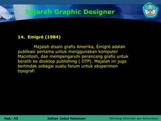 Teknologi Informasi dan Komunikasi
Hal.: 43 Isikan Judul Halaman
Sejarah Graphic Designer
14. Emigré (1984)
Majalah disain grafis Amerika, Émigré adalah
publikasi pertama untuk menggunakan komputer
Macintosh, dan mempengaruhi perancang grafis untuk
beralih ke desktop publishing ( DTP). Majalah ini juga
bertindak sebagai suatu forum untuk eksperimen
tipografi
 