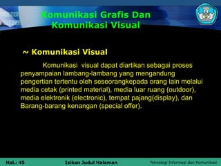 Teknologi Informasi dan Komunikasi
Hal.: 45 Isikan Judul Halaman
Komunikasi Grafis Dan
Komunikasi Visual
~ Komunikasi Visual
Komunikasi visual dapat diartikan sebagai proses
penyampaian lambang-lambang yang mengandung
pengertian tertentu oleh seseorangkepada orang lain melalui
media cetak (printed material), media luar ruang (outdoor),
media elektronik (electronic), tempat pajang(display), dan
Barang-barang kenangan (special offer).
 
