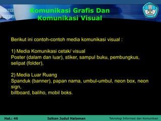 Teknologi Informasi dan Komunikasi
Hal.: 46 Isikan Judul Halaman
Komunikasi Grafis Dan
Komunikasi Visual
Berikut ini contoh-contoh media komunikasi visual :
1) Media Komunikasi cetak/ visual
Poster (dalam dan luar), stiker, sampul buku, pembungkus,
selipat (folder),
2) Media Luar Ruang
Spanduk (banner), papan nama, umbul-umbul, neon box, neon
sign,
billboard, baliho, mobil boks.
 