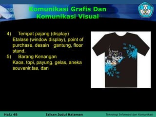 Teknologi Informasi dan Komunikasi
Hal.: 48 Isikan Judul Halaman
Komunikasi Grafis Dan
Komunikasi Visual
4) Tempat pajang (display)
Etalase (window display), point of
purchase, desain gantung, floor
stand.
5) Barang Kenangan
Kaos, topi, payung, gelas, aneka
souvenir,tas, dan
 