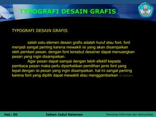 Teknologi Informasi dan Komunikasi
Hal.: 50 Isikan Judul Halaman
TYPOGRAFI DESAIN GRAFIS
salah satu elemen desain grafis adalah huruf atau font. font
menjadi sangat penting karena mewakili isi yang akan disampaikan
oleh pemberi pesan. dengan font tersebut desainer dapat menuangkan
pesan yang ingin disampaikan.
Agar pesan dapat sampai dengan lebih efektif kepada
pembaca pesan maka perlu diperhatikan pemilihan jenis font yang
tepat dengan isi pesan yang ingin disampaikan. hal ini sangat penting
karena font yang dipilih dapat mewakili atau menggambarkan isi pesan.
TYPOGRAFI DESAIN GRAFIS
 