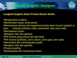 Teknologi Informasi dan Komunikasi
Hal.: 51 Isikan Judul Halaman
Langkah Graphic Designer
Langkah-langkah dalam Proses Desain Grafis:
•Menganalisis audiens.
•Menentukan tujuan anda pesan.
•Memutuskan dimana dan bagaimana Anda akan muncul (apakah ia
akan menjadi publikasi cetak, presentasi, atau situs web).
•Menetapkan tujuan.
•Mengatur teks dan gambar.
•Pilih format yang sesuai dan tata letak.
•Pilih sesuai typefaces, jenis ukuran, jenis gaya, dan spasi.
•Menambah dan memanipulasi grafik.
•Mengatur teks dan gambar.
•Proses proofing
•Memperbaiki dan menyempurnakan.
 