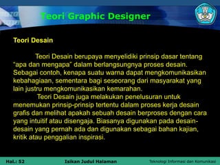 Teknologi Informasi dan Komunikasi
Hal.: 52 Isikan Judul Halaman
Teori Graphic Designer
Teori Desain
Teori Desain berupaya menyelidiki prinsip dasar tentang
“apa dan mengapa” dalam berlangsungnya proses desain.
Sebagai contoh, kenapa suatu warna dapat mengkomunikasikan
kebahagiaan, sementara bagi seseorang dari masyarakat yang
lain justru mengkomunikasikan kemarahan.
Teori Desain juga melakukan penelusuran untuk
menemukan prinsip-prinsip tertentu dalam proses kerja desain
grafis dan melihat apakah sebuah desain berproses dengan cara
yang intuitif atau disengaja. Biasanya digunakan pada desain-
desain yang pernah ada dan digunakan sebagai bahan kajian,
kritik atau penggalian inspirasi.
 