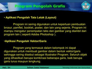 Teknologi Informasi dan Komunikasi
Hal.: 54 Isikan Judul Halaman
Program Pengolah Grafis
• Aplikasi Pengolah Tata Letak (Layout)
Program ini sering digunakan untuk keperluan pembuatan
brosur, pamflet, booklet, poster, dan lain yang sejenis. Program ini
mampu mengatur penempatan teks dan gambar yang diambil dari
program lain ( seperti Adobe Photoshop ).
•Aplikasi Pengolah Vektor/Garis
Program yang termasuk dalam kelompok ini dapat
digunakan untuk membuat gambar dalam bentuk vektor/garis
sehingga sering disebut sebagai Illustrator Program. Seluruh objek
yang dihasilkan berupa kombinasi beberapa garis, baik berupa
garis lurus maupun lengkung.
 
