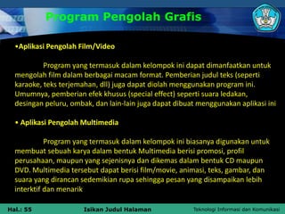 Teknologi Informasi dan Komunikasi
Hal.: 55 Isikan Judul Halaman
Program Pengolah Grafis
•Aplikasi Pengolah Film/Video
Program yang termasuk dalam kelompok ini dapat dimanfaatkan untuk
mengolah film dalam berbagai macam format. Pemberian judul teks (seperti
karaoke, teks terjemahan, dll) juga dapat diolah menggunakan program ini.
Umumnya, pemberian efek khusus (special effect) seperti suara ledakan,
desingan peluru, ombak, dan lain-lain juga dapat dibuat menggunakan aplikasi ini
• Aplikasi Pengolah Multimedia
Program yang termasuk dalam kelompok ini biasanya digunakan untuk
membuat sebuah karya dalam bentuk Multimedia berisi promosi, profil
perusahaan, maupun yang sejenisnya dan dikemas dalam bentuk CD maupun
DVD. Multimedia tersebut dapat berisi film/movie, animasi, teks, gambar, dan
suara yang dirancan sedemikian rupa sehingga pesan yang disampaikan lebih
interktif dan menarik
 