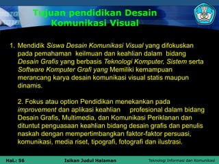Teknologi Informasi dan Komunikasi
Hal.: 56 Isikan Judul Halaman
Tujuan pendidikan Desain
Komunikasi Visual
1. Mendidik Siswa Desain Komunikasi Visual yang difokuskan
pada pemahaman keilmuan dan keahlian dalam bidang
Desain Grafis yang berbasis Teknologi Komputer, Sistem serta
Software Komputer Grafi yang Memiliki kemampuan
merancang karya desain komunikasi visual statis maupun
dinamis.
2. Fokus atau option Pendidikan menekankan pada
improvement dan aplikasi keahlian profesional dalam bidang
Desain Grafis, Multimedia, dan Komunikasi Periklanan dan
dituntut penguasaan keahlian bidang desain grafis dan penulis
naskah dengan mempertimbangkan faktor-faktor persuasi,
komunikasi, media riset, tipografi, fotografi dan ilustrasi.
 