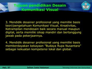 Teknologi Informasi dan Komunikasi
Hal.: 57 Isikan Judul Halaman
Tujuan pendidikan Desain
Komunikasi Visual
3. Mendidik desainer profesional yang memiliki basis
teori/pengetahuan Komunikasi Visual, Kreativitas,
Ketrampilan mendesain baik secara manual maupun
digital, serta memiliki sikap mandiri dan bertanggung
jawab pada pekerjaannya.
4. Mendidik desainer profesional yang memiliki basis
memberdayakan kekayaan ”Budaya Rupa Nusantara”
sebagai kekuatan kompetensi lokal dan global.
 