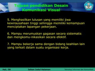 Teknologi Informasi dan Komunikasi
Hal.: 58 Isikan Judul Halaman
5. Menghasilkan lulusan yang memiliki jiwa
kewirausahaan tinggi sehingga memiliki kemampuan
menciptakan lapangan pekerjaan.
6. Mampu merumuskan gagasan secara sistematis
dan mengkomu-nikasikan secara efektif.
7. Mampu bekerja sama dengan bidang keahlian lain
yang terkait dalam suatu organisasi kerja.
Tujuan pendidikan Desain
Komunikasi Visual
 