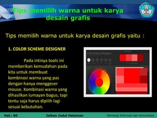 Teknologi Informasi dan Komunikasi
Hal.: 60 Isikan Judul Halaman
Tips memilih warna untuk karya
desain grafis
Tips memilih warna untuk karya desain grafis yaitu :
1. COLOR SCHEME DESIGNER
Pada intinya tools ini
memberikan kemudahan pada
kita untuk membuat
kombinasi warna yang pas
dengan hanya menggeser
mouse. Kombinasi warna yang
dihasilkan lumayan bagus, tapi
tentu saja harus dipilih lagi
sesuai kebutuhan.
 