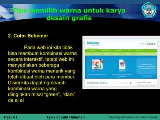 Teknologi Informasi dan Komunikasi
Hal.: 61 Isikan Judul Halaman
Tips memilih warna untuk karya
desain grafis
2. Color Schemer
Pada web ini kita tidak
bisa membuat kombinasi warna
secara interaktif, tetapi web ini
menyediakan beberapa
kombinasi warna menarik yang
telah dibuat oleh para member.
Disini kita dapat ng-search
kombinasi warna yang
diinginkan misal “green”, “dark”,
de el el
 