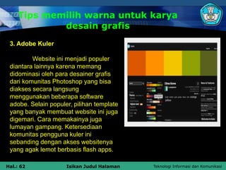 Teknologi Informasi dan Komunikasi
Hal.: 62 Isikan Judul Halaman
Tips memilih warna untuk karya
desain grafis
3. Adobe Kuler
Website ini menjadi populer
diantara lainnya karena memang
didominasi oleh para desainer grafis
dari komunitas Photoshop yang bisa
diakses secara langsung
menggunakan beberapa software
adobe. Selain populer, pilihan template
yang banyak membuat website ini juga
digemari. Cara memakainya juga
lumayan gampang. Ketersediaan
komunitas pengguna kuler ini
sebanding dengan akses websitenya
yang agak lemot berbasis flash apps.
 